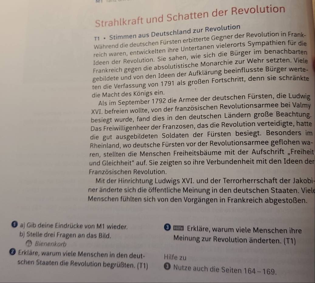 Strahlkraft und Schatten der Revolution
T1 • Stimmen aus Deutschland zur Revolution
Während die deutschen Fürsten erbitterte Gegner der Revolution in Frank-
reich waren, entwickelten ihre Untertanen vielerorts Sympathien für die
Ideen der Revolution. Sie sahen, wie sich die Bürger im benachbarten
Frankreich gegen die absolutistische Monarchie zur Wehr setzten. Viele
gebildete und von den Ideen der Aufklärung beeinflusste Bürger werte-
ten die Verfassung von 1791 als großen Fortschritt, denn sie schränkte
die Macht des Königs ein.
Als im September 1792 die Armee der deutschen Fürsten, die Ludwig
XVI. befreien wollte, von der französischen Revolutionsarmee bei Valmy
besiegt wurde, fand dies in den deutschen Ländern große Beachtung.
Das Freiwilligenheer der Franzosen, das die Revolution verteidigte, hatte
die gut ausgebildeten Soldaten der Fürsten besiegt. Besonders im
Rheinland, wo deutsche Fürsten vor der Revolutionsarmee geflohen wa-
ren, stellten die Menschen Freiheitsbäume mit der Aufschrift „Freiheit
und Gleichheit“ auf. Sie zeigten so ihre Verbundenheit mit den Ideen der
Französischen Revolution.
Mit der Hinrichtung Ludwigs XVI. und der Terrorherrschaft der Jakobi-
ner änderte sich die öffentliche Meinung in den deutschen Staaten. Viele
Menschen fühlten sich von den Vorgängen in Frankreich abgestoßen.
❶ a) Gib deine Eindrücke von M1 wieder. * ud Erkläre, warum viele Menschen ihre
b) Stelle drei Fragen an das Bild. Meinung zur Revolution änderten. (T1)
Bienenkorb
❷ Erkläre, warum viele Menschen in den deut- Hilfe zu
schen Staaten die Revolution begrüßten. (T1) ④ Nutze auch die Seiten 164-169.