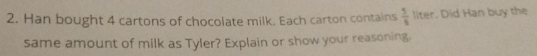 Han bought 4 cartons of chocolate milk. Each carton contains  5/8  liter. Did Han buy the 
same amount of milk as Tyler? Explain or show your reasoning.