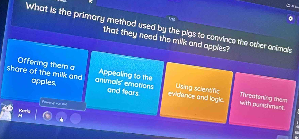 7/10
What is the primary method used by the pigs to convince the other animals
that they need the milk and apples?
Offering them a Appealing to the
share of the milk and animals' emotions Using scientific Threatening them
apples. and fears evidence and logic. with punishment.
Powerup ran out
Karla
M
us