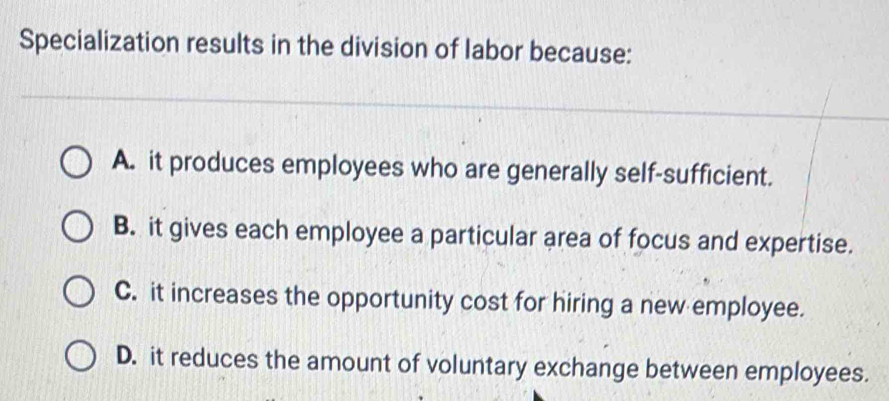 Specialization results in the division of labor because:
A. it produces employees who are generally self-sufficient.
B. it gives each employee a particular area of focus and expertise.
C. it increases the opportunity cost for hiring a new employee.
D. it reduces the amount of voluntary exchange between employees.