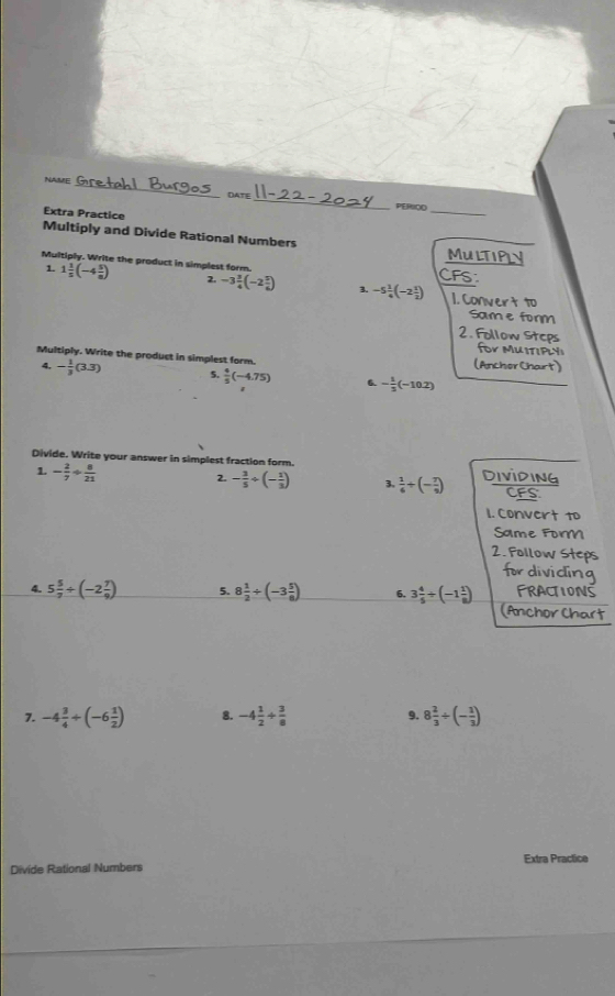 NAME _DATE 
PERIQO_ 
Extra Practice 
Multiply and Divide Rational Numbers MULTIPLY 
Multiply. Write the product in simplest form. CFS 
1. 1 1/5 (-4 5/a ) 2. -3 3/4 (-2 5/6 ) 3. -5 1/4 (-2 1/2 ) 1. Convert to 
Sam e form 
2. Follow Steps 
for MUITIPLY 
Multiply. Write the product in simplest form. (AnchorChart) 
4. - 1/3 (3.3) 5.  4/5 (-4.75) 6 - 1/3 (-10.2)
Divide. Write your answer in simplest fraction form. Dividing 
1. - 2/7 + 8/21  2. - 3/5 / (- 1/3 ) 3.  1/6 +(- 7/9 ) CFS: 
1. Convert 1 
Same For 
2. Follow Steps 
4. 5 5/7 / (-2 7/9 ) 5. 8 1/2 +(-3 5/8 ) 6. 3 4/5 / (-1 1/8 )
Pan 
7. -4 3/4 / (-6 1/2 ) 8. -4 1/2 + 3/8  9. 8 2/3 / (- 1/3 )
Divide Rational Numbers Extra Practice