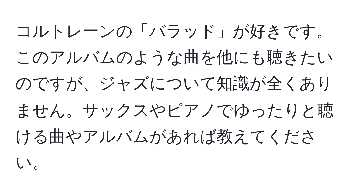 コルトレーンの「バラッド」が好きです。このアルバムのような曲を他にも聴きたいのですが、ジャズについて知識が全くありません。サックスやピアノでゆったりと聴ける曲やアルバムがあれば教えてください。