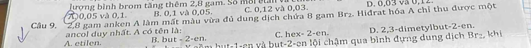 lượng bình brom tăng thêm 2, 8 gam. Số môi ctan y
A, 0,05 và 0, 1. B. 0, 1 và 0,05. C. 0, 12 và 0, 03. D. 0,03 và 0, 12.
Câu 9. 2, 8 gam anken A làm mất màu vừa đủ dung dịch chứa 8 gam Br₂. Hidrat hóa A chỉ thu được một
ancol duy nhất. A có tên là:
A. etilen. B. bu t-2-en C. hex- 2 -en. D. 2, 3 -dimetylbut -2 -en.
hồ hu t-1 -en yà but -2 -en lội chậm qua bình đựng dung dịch Br₂, khi