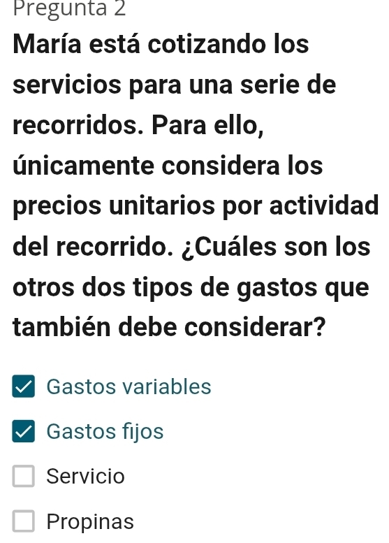 Pregunta 2
María está cotizando los
servicios para una serie de
recorridos. Para ello,
únicamente considera los
precios unitarios por actividad
del recorrido. ¿Cuáles son los
otros dos tipos de gastos que
también debe considerar?
Gastos variables
Gastos fijos
Servicio
Propinas