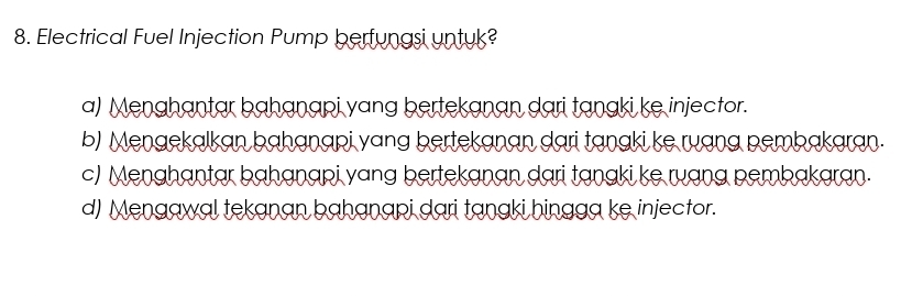 Electrical Fuel Injection Pump berfungsi untuk?
a) Menghantar bahanapi yang bertekanan dari tanaki ke injector.
b) Menaekalkan bahanapi yang bertekanan dari tanaki ke ruang pembakaran.
c) Menghantar bahanapi yang bertekanan dari tanaki ke ruạng pembakaran.
d) Mengawal tekanan bahanapi dari tangki hingga ke injector.