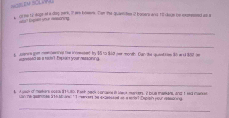 PROBLEM SOLVING 
4 Of the 12 dogs at a dog park, 2 are boxers. Can the quantities 2 boxers and 10 dogs be expressed as a 
ratio? Explain your reasoning, 
_ 
_ 
s, Jolene's gym membership fee increased by $5 to $52 per month. Can the quantities $5 and $52 be 
expressed as a ratio? Explain your reasoning. 
_ 
_ 
6. A pack of markers costs $14.50. Each pack contains 8 black markers, 2 blue markers, and 1 red marker. 
Can the quantities $14.50 and 11 markers be expressed as a ratio? Explain your reasoning. 
_