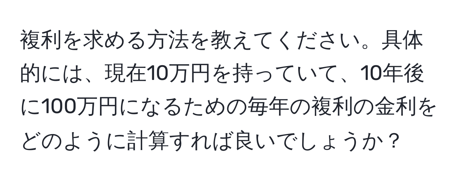 複利を求める方法を教えてください。具体的には、現在10万円を持っていて、10年後に100万円になるための毎年の複利の金利をどのように計算すれば良いでしょうか？