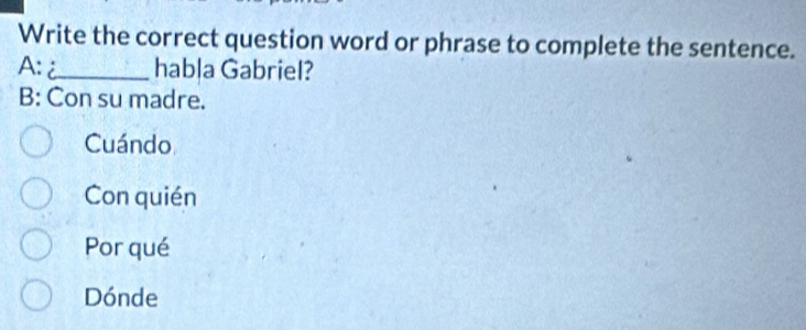 Write the correct question word or phrase to complete the sentence.
A: _habla Gabriel?
B: Con su madre.
Cuándo
Con quién
Por qué
Dónde