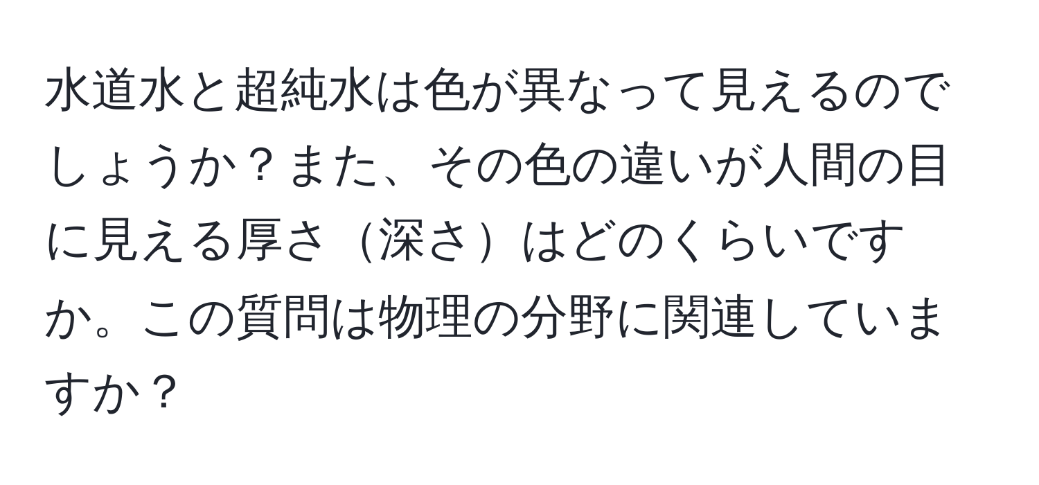 水道水と超純水は色が異なって見えるのでしょうか？また、その色の違いが人間の目に見える厚さ深さはどのくらいですか。この質問は物理の分野に関連していますか？