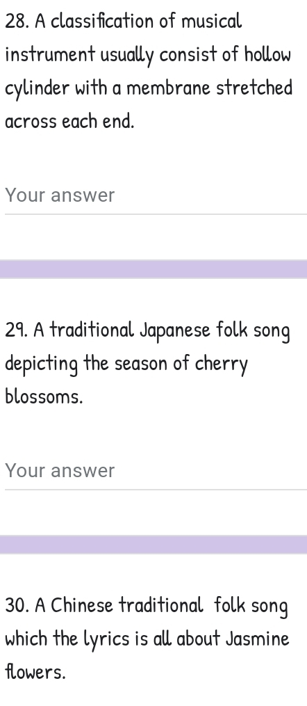 A classification of musical 
instrument usually consist of hollow 
cylinder with a membrane stretched 
across each end. 
Your answer 
29. A traditional Japanese folk song 
depicting the season of cherry 
blossoms. 
Your answer 
30. A Chinese traditional folk song 
which the lyrics is all about Jasmine 
flowers.