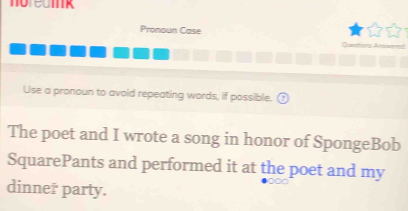 Pronoun Case 
Questions TSMEre 
Use a pronoun to avoid repeating words, if possible. ③ 
The poet and I wrote a song in honor of SpongeBob 
SquarePants and performed it at the poet and my 
dinneř party.