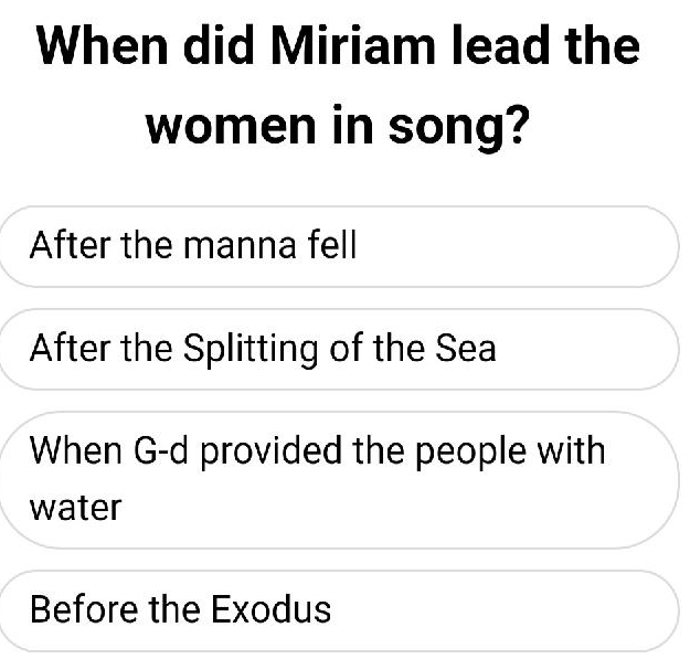 When did Miriam lead the
women in song?
After the manna fell
After the Splitting of the Sea
When G-d provided the people with
water
Before the Exodus