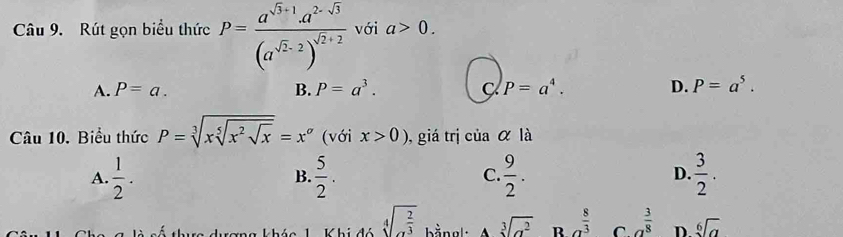 Rút gọn biểu thức P=frac a^(sqrt(3)+1)· a^(2-sqrt(3))(a^(sqrt(2)-2))^sqrt(2)+2 với a>0.
A. P=a. B. P=a^3. C P=a^4. D. P=a^5. 
Câu 10. Biểu thức P=sqrt[3](xsqrt [5]x^2sqrt x)=x^a (với x>0) , giá trị ciaalpha la
A.  1/2 .  5/2 .  9/2 . D.  3/2 . 
B.
C.
sqrt[4](x^(frac 2)3) bằng sqrt[3](a^2) R a^(frac 8)3 C a^(frac 3)8 D sqrt[6](a)