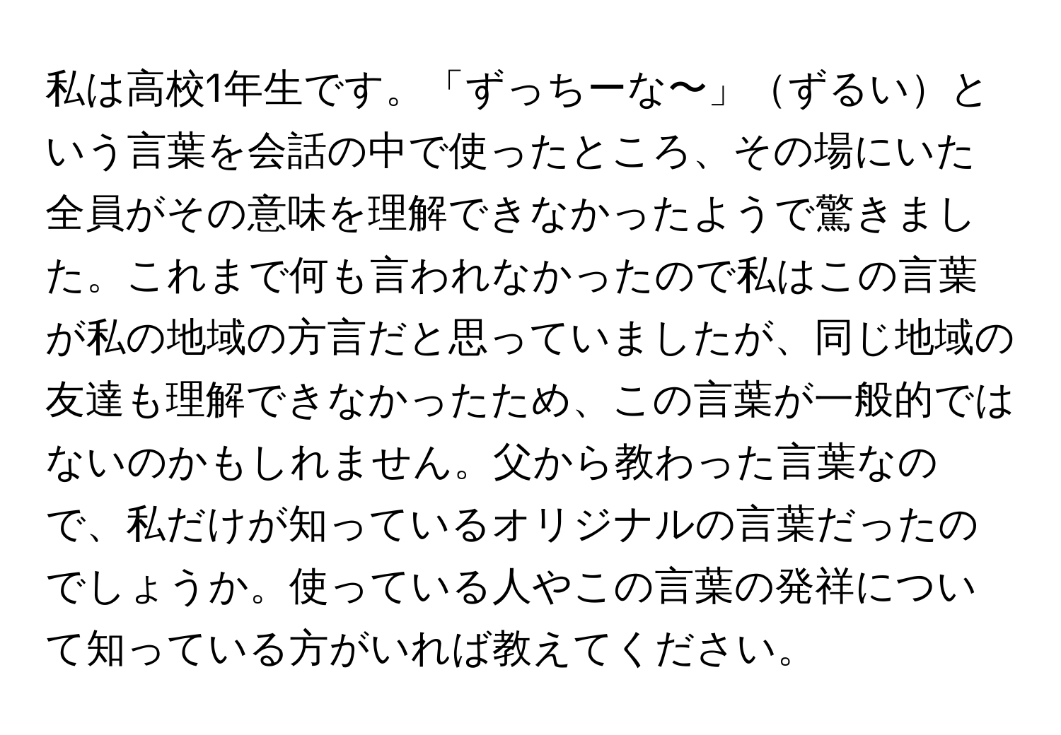 私は高校1年生です。「ずっちーな〜」ずるいという言葉を会話の中で使ったところ、その場にいた全員がその意味を理解できなかったようで驚きました。これまで何も言われなかったので私はこの言葉が私の地域の方言だと思っていましたが、同じ地域の友達も理解できなかったため、この言葉が一般的ではないのかもしれません。父から教わった言葉なので、私だけが知っているオリジナルの言葉だったのでしょうか。使っている人やこの言葉の発祥について知っている方がいれば教えてください。