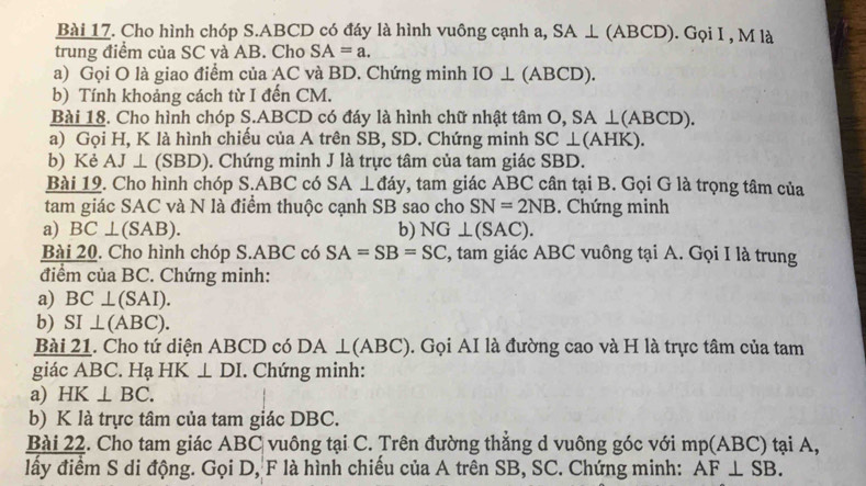 Cho hình chóp S. ABCD có đáy là hình vuông cạnh a, SA⊥ (ABCD). Gọi I , M là 
trung điểm của SC và AB. Cho SA=a. 
a) Gọi O là giao điểm của AC và BD. Chứng minh IO⊥ (ABCD). 
b) Tính khoảng cách từ I đến CM. 
Bài 18. Cho hình chóp S. ABCD có đáy là hình chữ nhật tâm O, SA⊥ (ABCD). 
a) Gọi H, K là hình chiếu của A trên SB, SD. Chứng minh S SC⊥ (AHK)
b) Kẻ AJ⊥ (SBD). Chứng minh J là trực tâm của tam giác SBD. 
Bài 19. Cho hình chóp S. ABC có SA⊥ day v, tam giác ABC cân tại B. Gọi G là trọng tâm của 
tam giác SAC và N là điểm thuộc cạnh SB sao cho SN=2NB. Chứng minh 
a) BC⊥ (SAB). b) NG⊥ (SAC). 
Bài 20. Cho hình chóp S. ABC có SA=SB=SC , tam giác ABC vuông tại A. Gọi I là trung 
điểm của BC. Chứng minh: 
a) BC⊥ (SAI). 
b) SI ⊥ (ABC). 
Bài 21. Cho tứ diện ABCD có DA⊥ (ABC). Gọi AI là đường cao và H là trực tâm của tam 
giác ABC. Hạ HK ⊥ DI. Chứng minh: 
a) HK⊥ BC. 
b) K là trực tâm của tam giác DBC. 
Bài 22. Cho tam giác ABC vuông tại C. Trên đường thắng d vuông góc với mp(ABC) tại A, 
lấy điểm S di động. Gọi D, F là hình chiếu của A trên SB, SC. Chứng minh: AF⊥ SB.