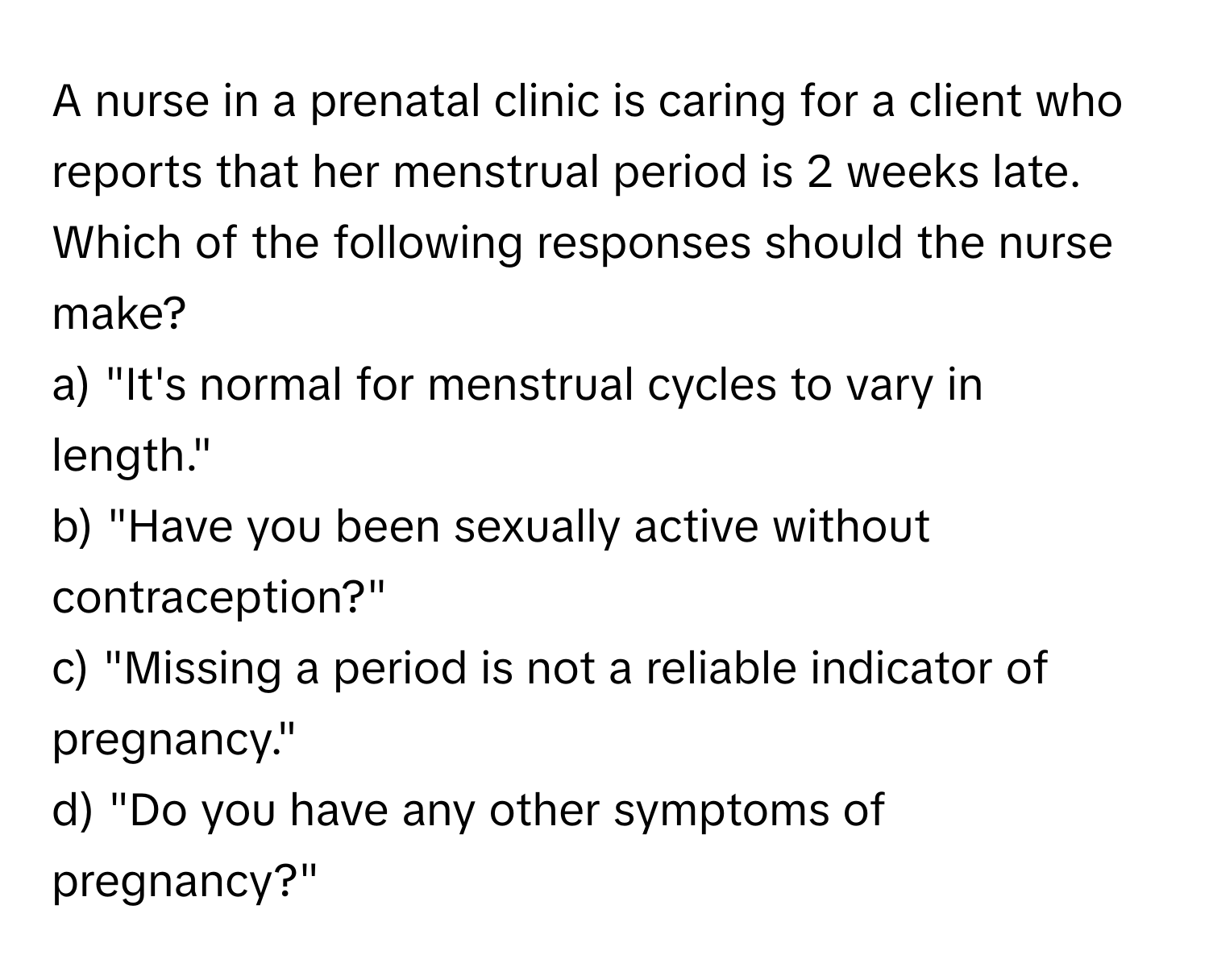 A nurse in a prenatal clinic is caring for a client who reports that her menstrual period is 2 weeks late. 

Which of the following responses should the nurse make? 
a) "It's normal for menstrual cycles to vary in length." 
b) "Have you been sexually active without contraception?" 
c) "Missing a period is not a reliable indicator of pregnancy." 
d) "Do you have any other symptoms of pregnancy?"