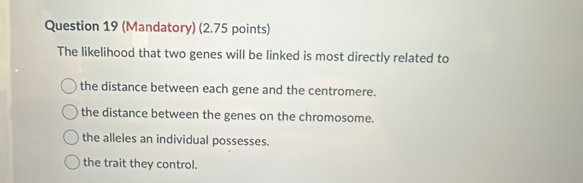 (Mandatory) (2.75 points)
The likelihood that two genes will be linked is most directly related to
the distance between each gene and the centromere.
the distance between the genes on the chromosome.
the alleles an individual possesses.
the trait they control.