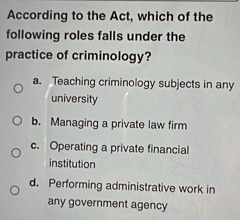 According to the Act, which of the
following roles falls under the
practice of criminology?
a. Teaching criminology subjects in any
university
b. Managing a private law firm
c. Operating a private financial
institution
d. Performing administrative work in
any government agency