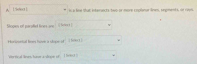 A [ Select ] is a line that intersects two or more coplanar lines, segments, or rays. 
Slopes of parallel lines are [ Select ] 
Horizontal lines have a slope of [ Select ] 
Vertical lines have a slope of [ Select ]