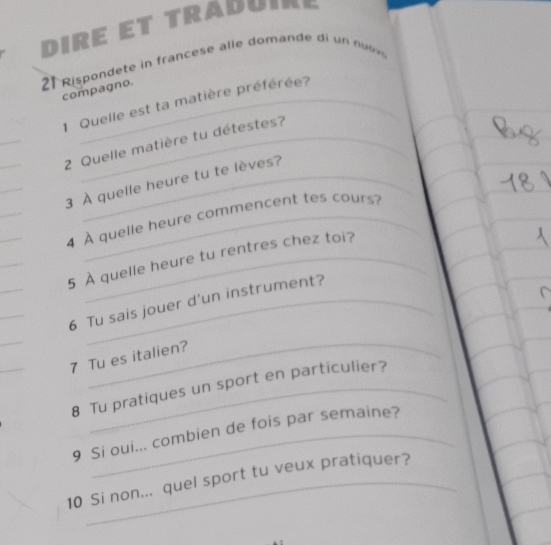 DIRE ET TRADUING 
21 Rispondete in francese alle domande di u n e 
compagno. 
1 Quelle est ta matière préférée? 
2 Quelle matière tu détestes? 
3 À quelle heure tu te lèves? 
_ 
4 À quelle heure commencent tes cours? 
_ 
_ 
5 À quelle heure tu rentres chez toi? 
_ 
6 Tu sais jouer d'un instrument? 
_ 
_ 
_ 
7 Tu es italien? 
8 Tu pratiques un sport en particulier? 
9 Si oui... combien de fois par semaine? 
10 Si non... quel sport tu veux pratiquer?