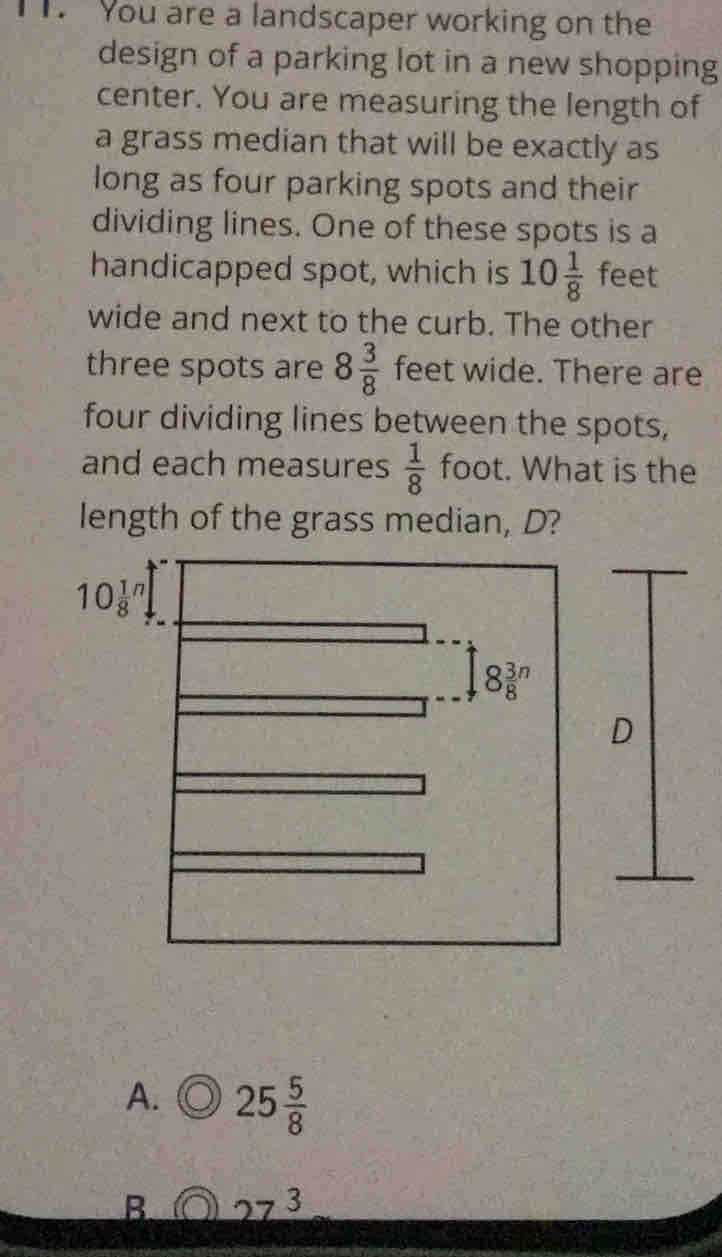 You are a landscaper working on the
design of a parking lot in a new shopping
center. You are measuring the length of
a grass median that will be exactly as
long as four parking spots and their
dividing lines. One of these spots is a
handicapped spot, which is 10 1/8  feet
wide and next to the curb. The other
three spots are 8 3/8  feet wide. There are
four dividing lines between the spots,
and each measures  1/8  foot. What is the
length of the grass median, D?
10frac 18^(n,
8frac 3)8^(n
D
A. 25frac 5)8
B 27^3