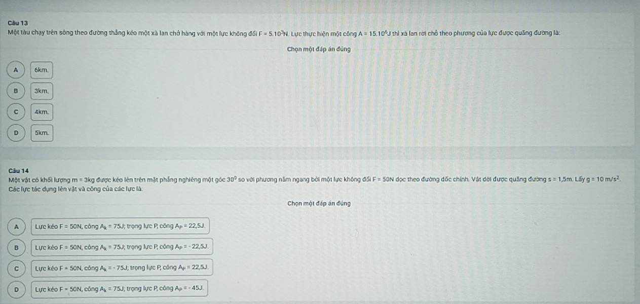 Một tàu chạy trên sông theo đường thắng kéo một xà lan chở hàng với một lực không đối F=5.10^3N Lực thực hiện một công A=15.10^6J thì xã lan rời chỗ theo phương của lực được quảng đường là:
Chọn một đáp án đùng
A 6km.
D 3km
C 4km.
D 5km.
Câu 14
Một vật có khối lượng m=3kg 3 được kéo lên trên mặt phẳng nghiêng một góc 30° so với phương năm ngang bởi một lực không đối F=50N đọc theo đường dốc chính. Vật dời được quảng đường s=1,5m. L5 g=10m/s^2. 
Các lực tác dụng lên vật và công của các lực là:
Chọn một đếp án đúng
A Lực kéo F=50N, , cóng A_k=75J; trọng NeP,cbn A_P=22,5J.
B Lực kéc F=50N, cóng A_k=75J; trọng IucP, cbn. A_P=-22,5J.
C Lực kéo F=50N, cōng A_k=-75J; trọng IucP, con a A_P=22,5J
D Lực kéo F=50N, cōng A_k=75J; tron ực P.∈fty ng A_P=-45J