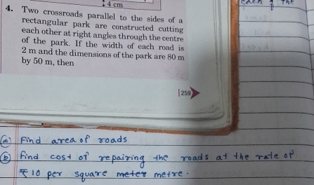 4 cm
4. Two crossroads parallel to the sides of a 
rectangular park are constructed cutting 
each other at right angles through the centre 
of the park. If the width of each road is
2 m and the dimensions of the park are 80 m
by 50 m, then
259