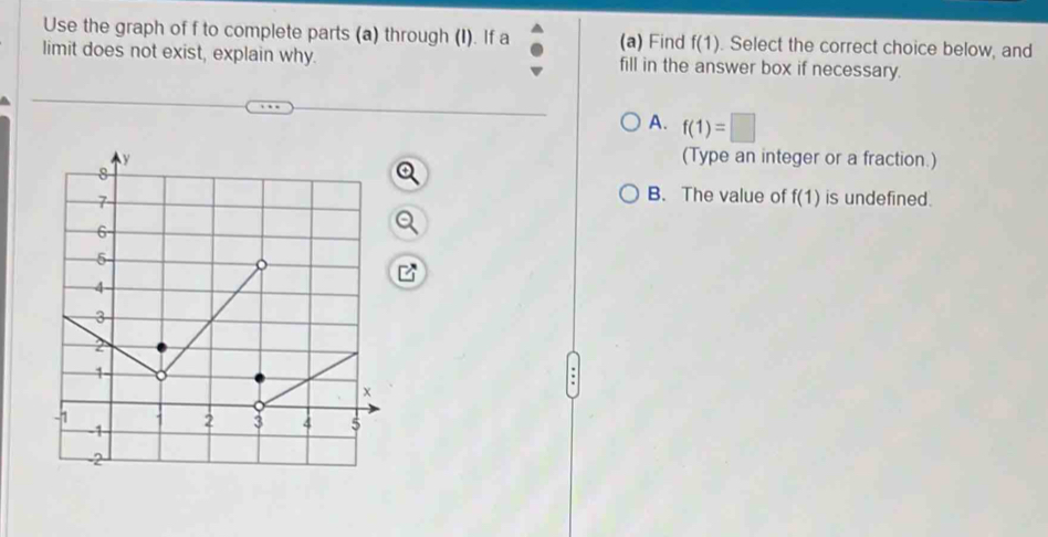 Use the graph of f to complete parts (a) through (I). If a (a) Find f(1). Select the correct choice below, and
limit does not exist, explain why. fill in the answer box if necessary.
A. f(1)=□
(Type an integer or a fraction.)
B. The value of f(1)
is undefined.