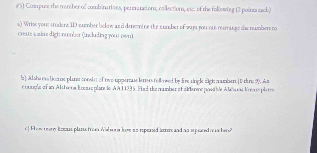 #5) Compute the number of combinations, permutations, collections, etc. of the following (2 points each) 
a) Write your student ID number below and determine the number of ways you can rearrange the numbers to 
create a nine digit number (including your own). 
b) Alabama license plates consist of two uppercase letters followed by five single digit numbers (0 thru 9). An 
example of an Alabama license plate is: AA11235. Find the number of different possible Alabama license plates. 
c) How many license plates from Alabama have no repeated letters and no repeated numbers?