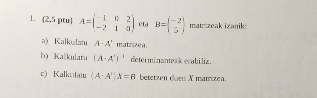 (2,5 ptu) A=beginpmatrix -1&0&2 -2&1&0endpmatrix eta B=beginpmatrix -2 5endpmatrix matrizeak izanik: 
a) Kalkulatu A· A' matrizea. 
b) Kalkulatu (A· A^t)^-1 determinanteak erabiliz. 
c) Kalkulatu (A· A^t)X=B betetzen duen X matrizea.