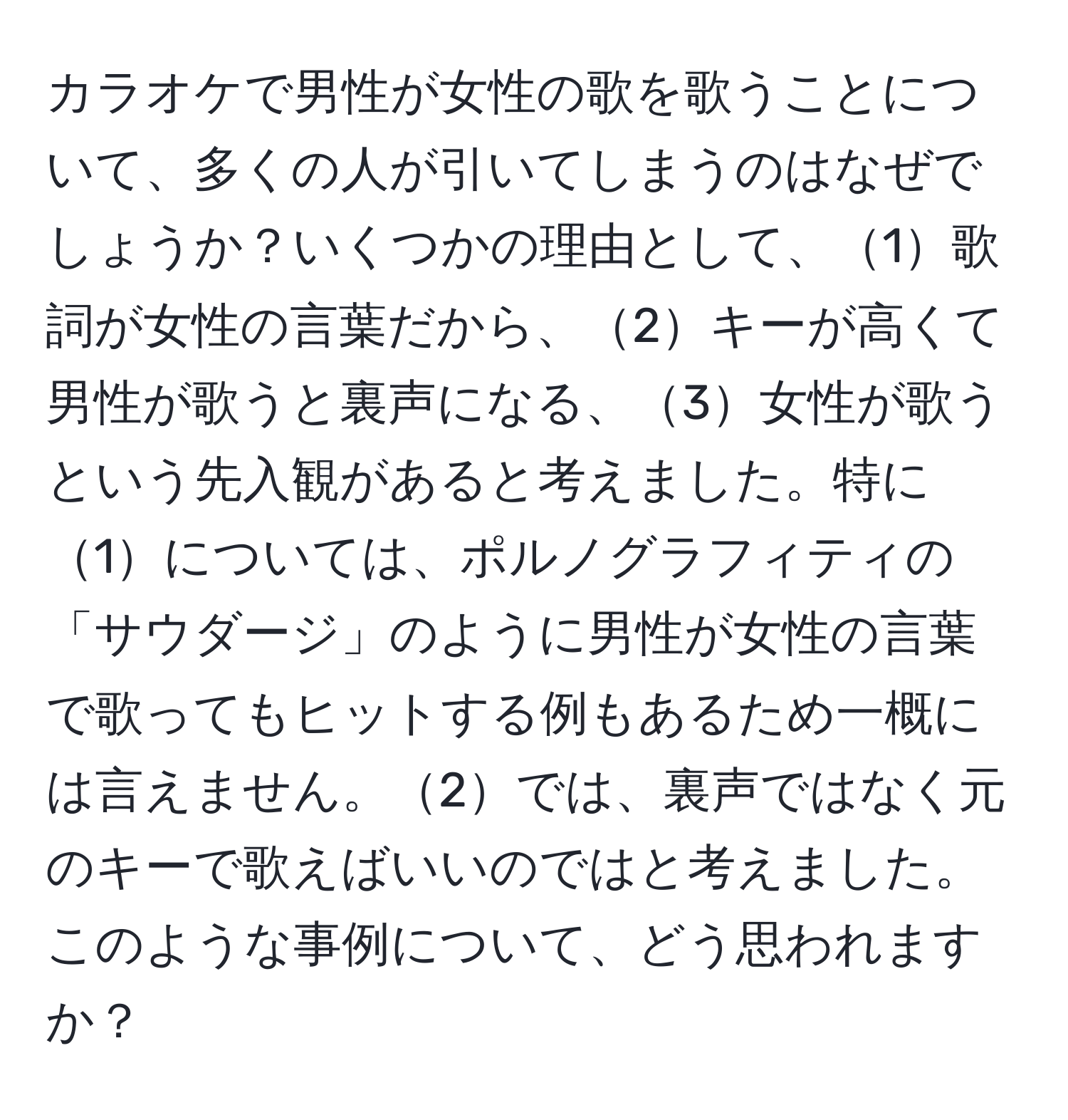 カラオケで男性が女性の歌を歌うことについて、多くの人が引いてしまうのはなぜでしょうか？いくつかの理由として、1歌詞が女性の言葉だから、2キーが高くて男性が歌うと裏声になる、3女性が歌うという先入観があると考えました。特に1については、ポルノグラフィティの「サウダージ」のように男性が女性の言葉で歌ってもヒットする例もあるため一概には言えません。2では、裏声ではなく元のキーで歌えばいいのではと考えました。このような事例について、どう思われますか？