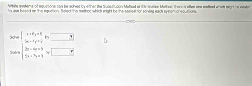 While systems of equations can be solved by either the Substitution Method or Elimination Method, there is often one method which might be easier 
to use based on the equation. Select the method which might be the easiest for solving each system of equations. 
Solve beginarrayl x+6y=9 5x-4y=2endarray. by □ 
Solve beginarrayl 2x-4y=8 5x+7y=3endarray. by □ overline r