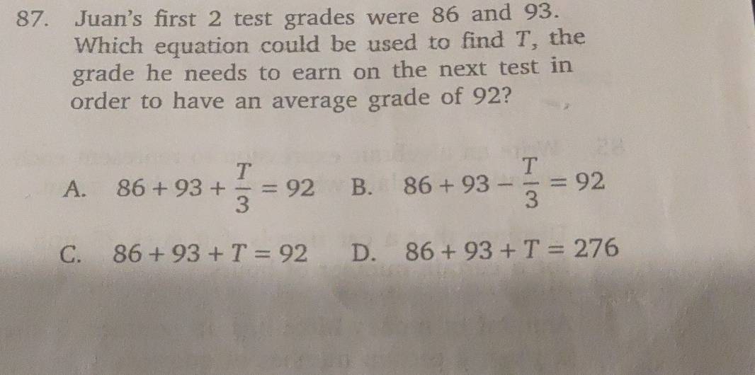 Juan's first 2 test grades were 86 and 93.
Which equation could be used to find T, the
grade he needs to earn on the next test in
order to have an average grade of 92?
A. 86+93+ T/3 =92 B. 86+93- T/3 =92
C. 86+93+T=92 D. 86+93+T=276