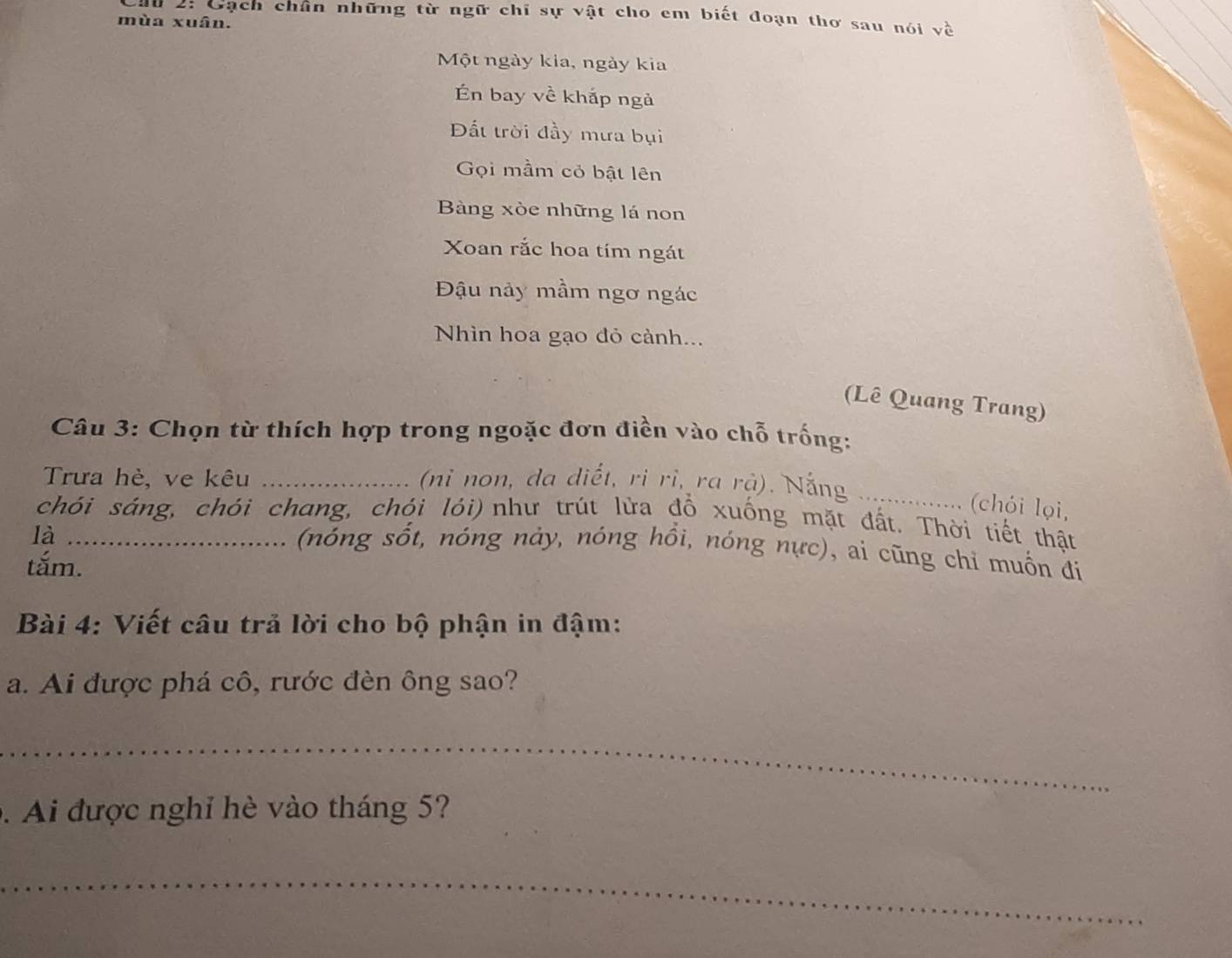 du 2: Gạch chân những từ ngữ chỉ sự vật cho em biết đoạn thơ sau nói về 
mùa xuân. 
Một ngày kia, ngày kia 
n bay về khắp ngà 
Đất trời đầy mưa bụi 
Gọi mầm cỏ bật lên 
Bàng xòe những lá non 
Xoan rắc hoa tím ngát 
Đậu nảy mầm ngơ ngác 
Nhìn hoa gạo đỏ cành... 
(Lê Quang Trang) 
Câu 3: Chọn từ thích hợp trong ngoặc đơn điền vào chỗ trống: 
Trưa hè, ve kêu _(ni non, da diết, ri rì, ra rả). Nắng_ 
((chói lọi, 
chói sáng, chói chang, chói lói) như trút lửa đồ xuống mặt đất. Thời tiết thật 
là_ 
(nóng sốt, nóng nảy, nóng hồi, nóng nực), ai cũng chỉ muốn đí 
tắm. 
Bài 4: Viết câu trả lời cho bộ phận in đậm: 
a. Ai được phá cô, rước đèn ông sao? 
_ 
、 Ai được nghỉ hè vào tháng 5? 
_