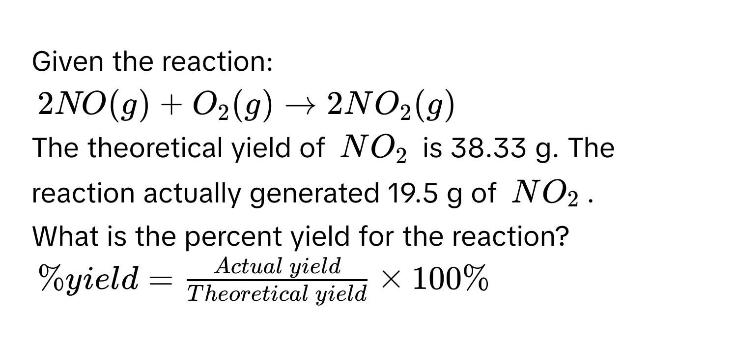 Given the reaction:
$2NO(g) + O_2(g) arrow 2NO_2(g)$
The theoretical yield of $NO_2$ is 38.33 g. The reaction actually generated 19.5 g of $NO_2$. 
What is the percent yield for the reaction?
$%$ yield =  Actual  yield/Theoretical  yield  * 100%$