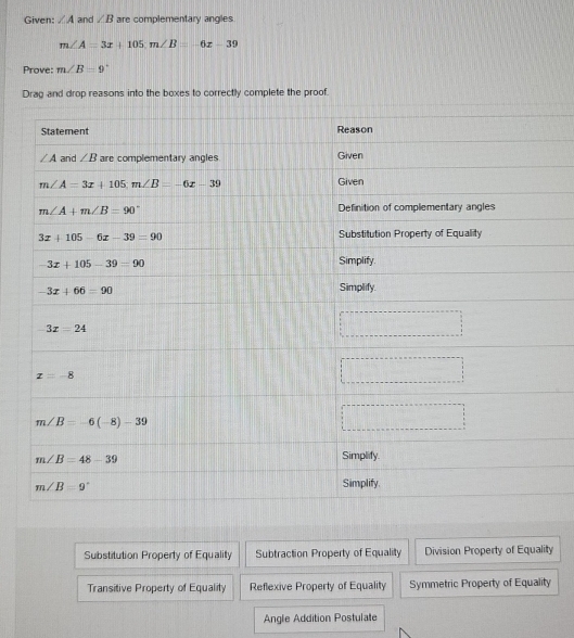 Given: ∠ A and ∠ B are complementary angles
m∠ A=3x+105m∠ B=-6x-39
Prove: m∠ B=9°
Drag and drop reasons into the boxes to correctly complete the proof.
Substitution Property of Equality Subtraction Property of Equality Division Property of Equality
Transitive Property of Equality Reflexive Property of Equality Symmetric Property of Equality
Angle Addition Postulate
