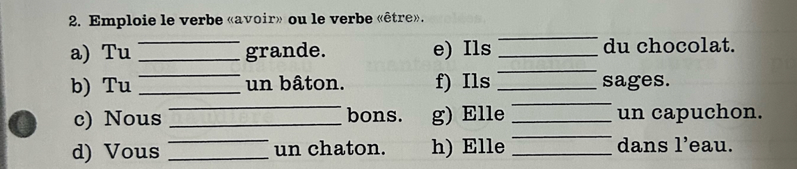 Emploie le verbe «avoir» ou le verbe «être». 
a) Tu _grande. e) Ils _du chocolat. 
_ 
_ 
_ 
b) Tu __un bâton. f) Ils _sages. 
_ 
c) Nous _bons. g) Elle _un capuchon. 
d) Vous __un chaton. h) Elle _dans 1^ eau.