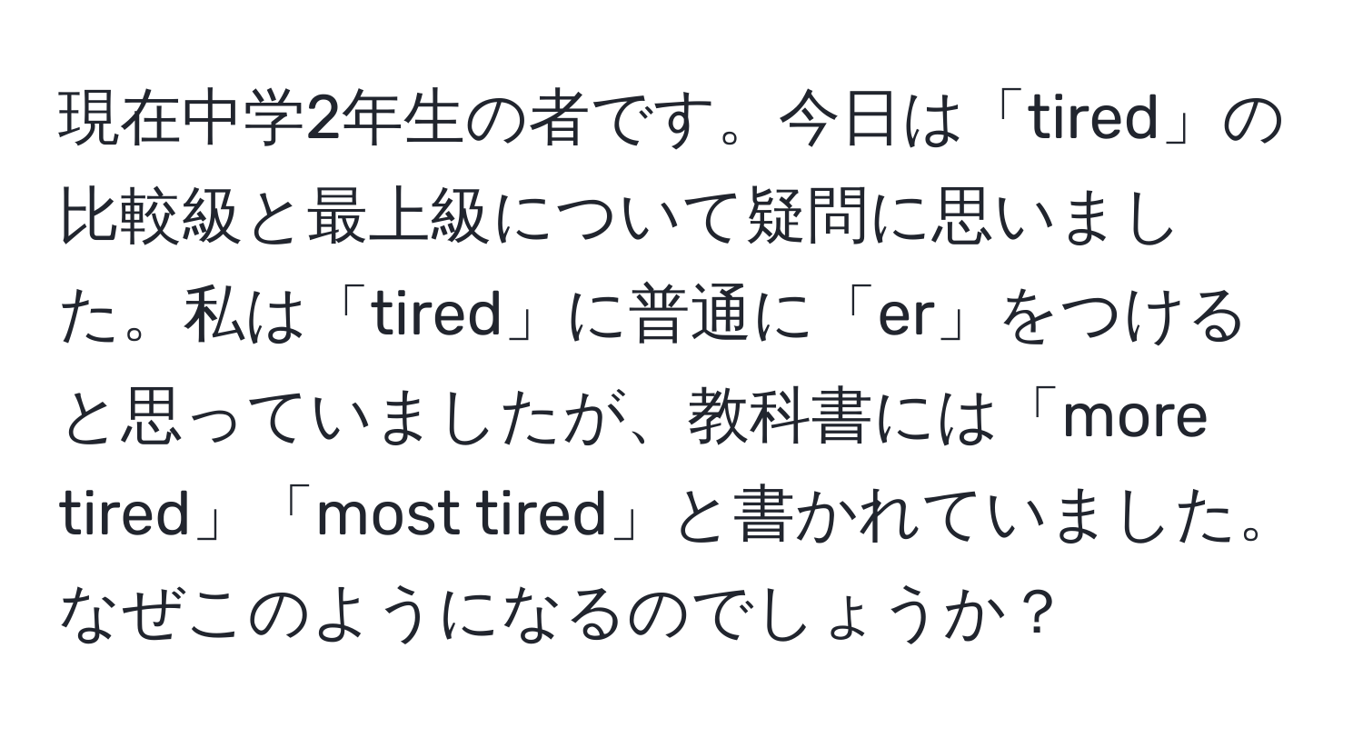 現在中学2年生の者です。今日は「tired」の比較級と最上級について疑問に思いました。私は「tired」に普通に「er」をつけると思っていましたが、教科書には「more tired」「most tired」と書かれていました。なぜこのようになるのでしょうか？