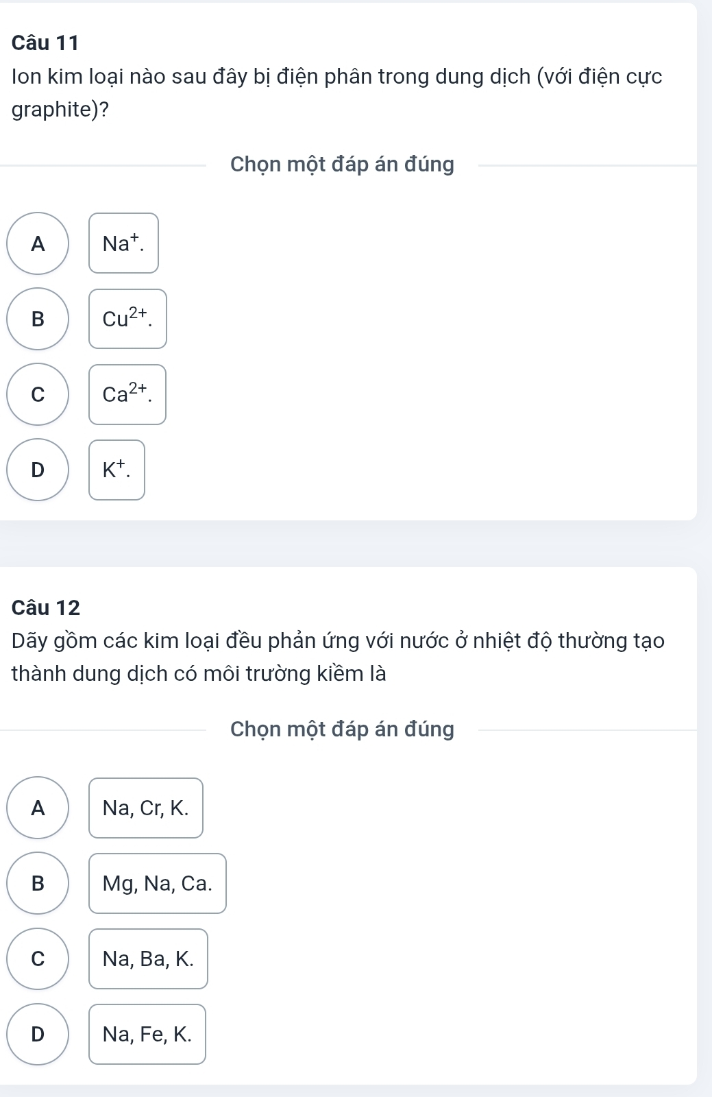 Ion kim loại nào sau đây bị điện phân trong dung dịch (với điện cực
graphite)?
Chọn một đáp án đúng
A Na^+.
B Cu^(2+).
C Ca^(2+).
D K^+. 
Câu 12
Dãy gồm các kim loại đều phản ứng với nước ở nhiệt độ thường tạo
thành dung dịch có môi trường kiềm là
Chọn một đáp án đúng
A Na, Cr, K.
B Mg, Na, Ca.
C Na, Ba, K.
D Na, Fe, K.