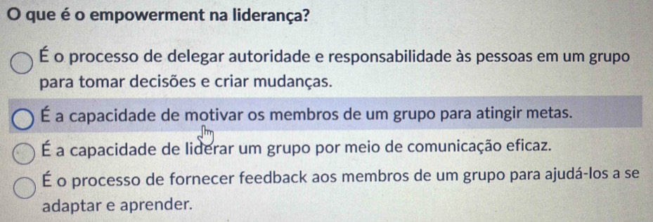 que é o empowerment na liderança?
É o processo de delegar autoridade e responsabilidade às pessoas em um grupo
para tomar decisões e criar mudanças.
É a capacidade de motivar os membros de um grupo para atingir metas.
É a capacidade de liderar um grupo por meio de comunicação eficaz.
É o processo de fornecer feedback aos membros de um grupo para ajudá-los a se
adaptar e aprender.