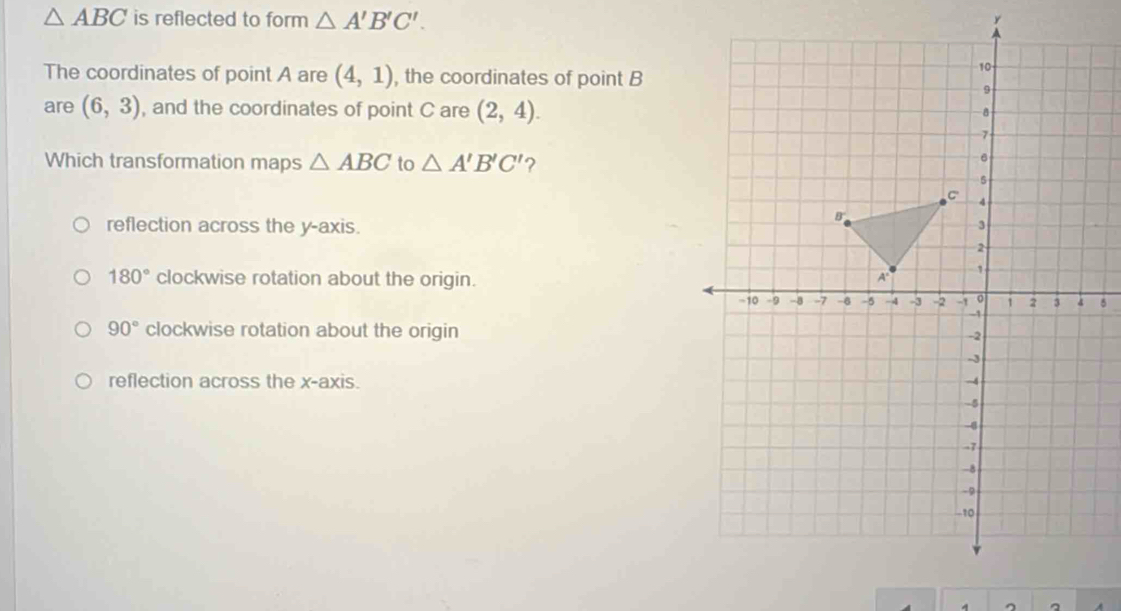 △ ABC is reflected to form △ A'B'C'. 
The coordinates of point A are (4,1) , the coordinates of point B
are (6,3) , and the coordinates of point C are (2,4). 
Which transformation maps △ ABC to △ A'B'C' ?
reflection across the y-axis
180° clockwise rotation about the origin.
90° clockwise rotation about the origin
reflection across the x-axis. 
, 。