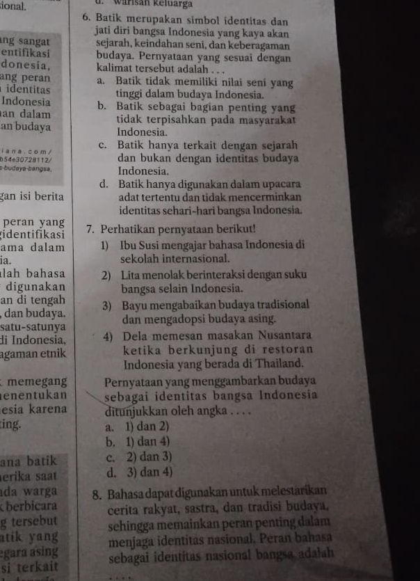 ional. d.  Wärisan keltarga
6. Batik merupakan simbol identitas dan
jati diri bangsa Indonesia yang kaya akan
ng sangat sejarah, keindahan seni, dan keberagaman
entifikasi budaya. Pernyataan yang sesuai dengan
donesia, kalimat tersebut adalah . . .
ang peran a. Batik tidak memiliki nilai seni yang
identitas tinggi dalam budaya Indonesia.
Indonesia b. Batik sebagai bagian penting yang
an dalam
an budaya tidak terpisahkan pada masyarakat
Indonesia.
i ana. com / c. Batik hanya terkait dengan sejarah
b54e30728112/ dan bukan dengan identitas budaya
s-budaya-bangsa. Indonesia.
d. Batik hanya digunakan dalam upacara
gan isi berita adat tertentu dan tidak mencerminkan
identitas sehari-hari bangsa Indonesia.
peran yang
gidentifikasi 7. Perhatikan pernyataan berikut!
ama dalam 1) Ibu Susi mengajar bahasa Indonesia di
ia. sekolah internasional.
lah bahasa 2) Lita menolak berinteraksi dengan suku
digunakan bangsa selain Indonesia.
an di tengah
, dan budaya. 3) Bayu mengabaikan budaya tradisional
satu-satunya dan mengadopsi budaya asing.
di Indonesia, 4) Dela memesan masakan Nusantara
agaman etnik ketika berkunjung di restoran 
Indonesia yang berada di Thailand.
memegang Pernyataan yang menggambarkan budaya
enentukan sebagai identitas bangsa Indonesia
esia karena ditunjukkan oleh angka . . . .
ing. a. 1) dan 2)
b. 1) dan 4)
ana batik c. 2) dan 3)
erika saat d. 3) dan 4)
da warga 8. Bahasa dapat digunakan untuk melestarikan
berbicara cerita rakyat, sastra, dan tradisi budaya.
g tersebut sehingga memainkan peran penting dalam
atik yang 
egara asing menjaga identitas nasional, Peran bahasa
si terkait sebagai identitas nasional bangsa adalah