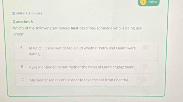 Points
MULTIPLE CHOICE
Question 8
Which of the following sentences best describes someone who is being dis-
creet?
A At lunch, Oscar wondered aloud whether Petra and Quinn were
dating.
B Kylie mentioned to her mother the news of Lara's engagement.
C Michael closed his office door to take the call from Chandra.