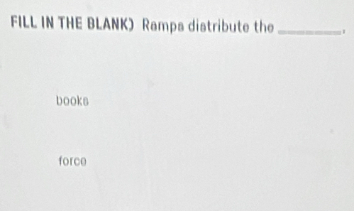 FILL IN THE BLANK) Ramps distribute the_ 
books 
force