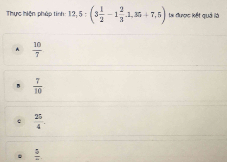 Thực hiện phép tính: 12,5:(3 1/2 -1 2/3 . 1,35+7,5) ta được kết quả là
A  10/7 .
B  7/10 .
C  25/4 .
D frac 5.