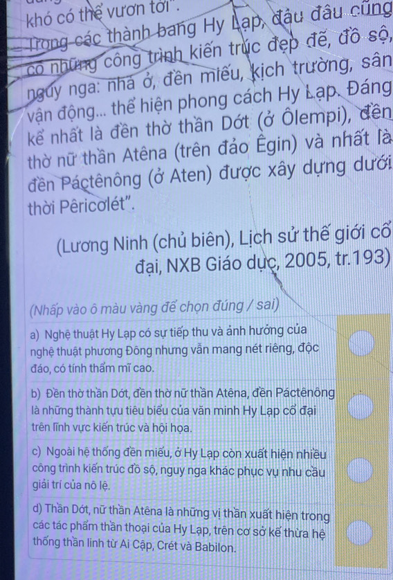 khó có thể vươn tới".
Trong các thành bang Hy Lạp, đầu đầu cũng
có những công trình kiến trúc đẹp đế, đồ sộ,
nguy nga: nhà ở, đền miếu, kịch trường, sân
vận động... thể hiện phong cách Hy Lạp. Đáng
kể nhất là đền thờ thần Dớt (ở Ôlempi), đền
thờ nữ thần Atêna (trên đảo Êgin) và nhất là
đên Páctênông (ở Aten) được xây dựng dưới
thời Pêricolét".
(Lương Ninh (chủ biên), Lịch sử thế giới cổ
đại, NXB Giáo dục, 2005, tr.193)
(Nhấp vào ô màu vàng để chọn đúng / sai)
a) Nghệ thuật Hy Lạp có sự tiếp thu và ảnh hướng của
nghệ thuật phương Đông nhưng vẫn mang nét riêng, độc
đáo, có tính thẩm mĩ cao.
b) Đền thờ thần Dớt, đền thờ nữ thần Atêna, đền Páctênông
là những thành tựu tiêu biểu của văn minh Hy Lạp cổ đại
trên lĩnh vực kiến trúc và hội họa.
c) Ngoài hệ thống đền miếu, ở Hy Lạp còn xuất hiện nhiều
công trình kiến trúc đồ sộ, nguy nga khác phục vụ nhu cầu
giải trí của nô lệ.
d) Thần Dớt, nữ thần Atêna là những vị thần xuất hiện trong
các tác phẩm thần thoại của Hy Lạp, trên cơ sở kế thừa hệ
thống thần linh từ Ai Cập, Crét và Babilon.