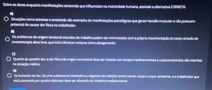 Sobre as dores enquanto manifestações sensoriais que influenciam na motricidade humana, assinale a alternativa CORRETA:
A)
Situações como estresse e ansiedade são exemplos de manifestações psicológicas que geram tensão muscular e não possuem
potencial de causar dor física no trabalhador.
B)
Os problemas de origem tensional oriundos do trabalho podem ser minimizados com a própria movimentação do corpo através de
cinesioterapia ativa livre, que inclui técnicas motoras como alongamento.
q
Quanto ao quesito dor, a dor física de origem emocional deve ser tratada com terapia medicamentosa e o psicomotricista não interfere
na atuação médica.
D)
Se tratando de dor, há uma substancial interferência negativa nas relações entre mente-corpo e corpo-ambiente, e o trabalhador que
está passando por quadro doloroso deve ser afastado do trabalho imediatamente.