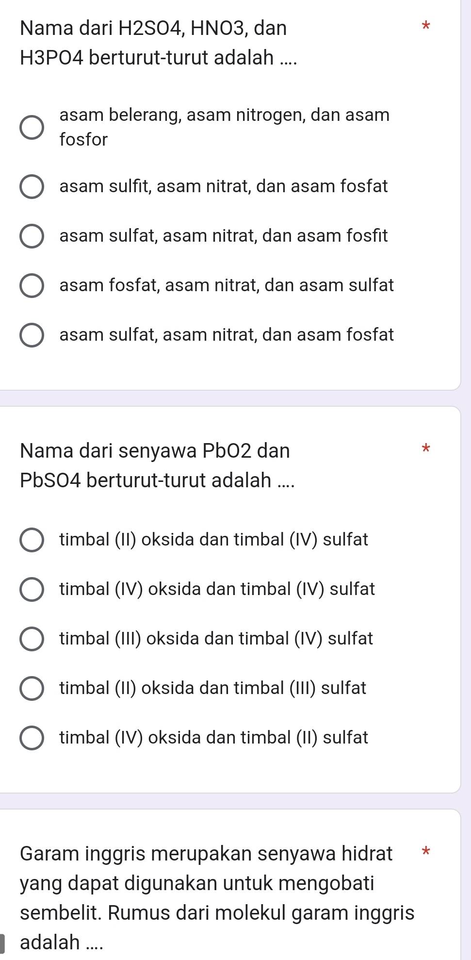 Nama dari H2SO4, HNO3, dan
H3PO4 berturut-turut adalah ....
asam belerang, asam nitrogen, dan asam
fosfor
asam sulfit, asam nitrat, dan asam fosfat
asam sulfat, asam nitrat, dan asam fosfit
asam fosfat, asam nitrat, dan asam sulfat
asam sulfat, asam nitrat, dan asam fosfat
Nama dari senyawa PbO2 dan
PbSO4 berturut-turut adalah ....
timbal (II) oksida dan timbal (IV) sulfat
timbal (IV) oksida dan timbal (IV) sulfat
timbal (III) oksida dan timbal (IV) sulfat
timbal (II) oksida dan timbal (III) sulfat
timbal (IV) oksida dan timbal (II) sulfat
Garam inggris merupakan senyawa hidrat *
yang dapat digunakan untuk mengobati
sembelit. Rumus dari molekul garam inggris
adalah ....