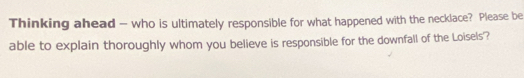 Thinking ahead - who is ultimately responsible for what happened with the necklace? Please be 
able to explain thoroughly whom you believe is responsible for the downfall of the Loisels'?