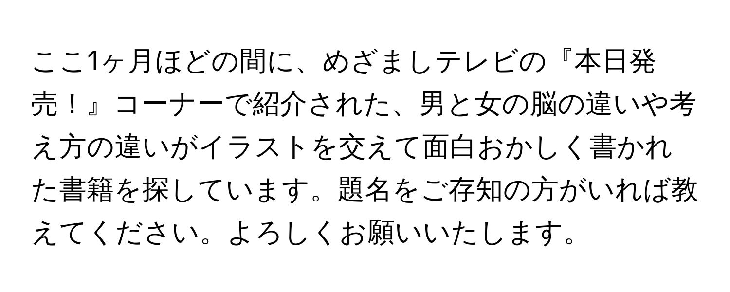 ここ1ヶ月ほどの間に、めざましテレビの『本日発売！』コーナーで紹介された、男と女の脳の違いや考え方の違いがイラストを交えて面白おかしく書かれた書籍を探しています。題名をご存知の方がいれば教えてください。よろしくお願いいたします。